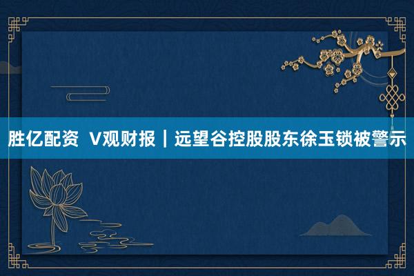 胜亿配资  V观财报｜远望谷控股股东徐玉锁被警示