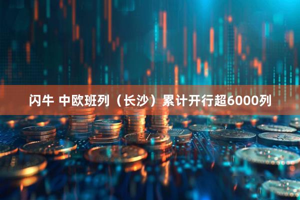 闪牛 中欧班列（长沙）累计开行超6000列
