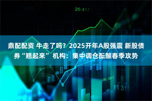 鼎配配资 牛走了吗？2025开年A股强震 新股债券“翘起来” 机构：集中调仓酝酿春季攻势