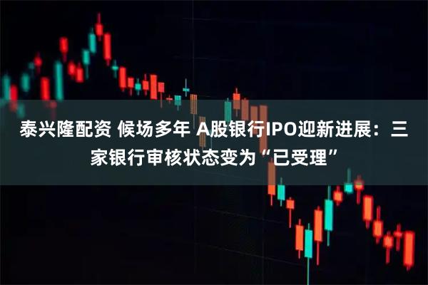泰兴隆配资 候场多年 A股银行IPO迎新进展：三家银行审核状态变为“已受理”