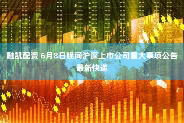 融凯配资 6月8日晚间沪深上市公司重大事项公告最新快递