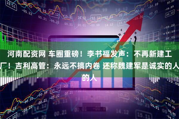 河南配资网 车圈重磅！李书福发声：不再新建工厂！吉利高管：永远不搞内卷 还称魏建军是诚实的人