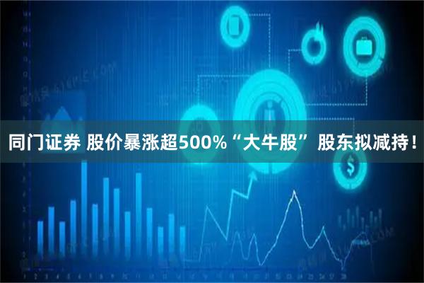 同门证券 股价暴涨超500%“大牛股” 股东拟减持！