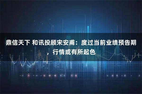 鼎信天下 和讯投顾宋安甫：度过当前业绩预告期，行情或有所起色