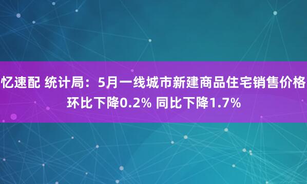 忆速配 统计局：5月一线城市新建商品住宅销售价格环比下降0.2% 同比下降1.7%