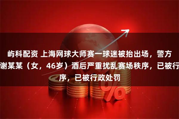 屿科配资 上海网球大师赛一球迷被抬出场，警方通报：谢某某（女，46岁）酒后严重扰乱赛场秩序，已被行政处罚