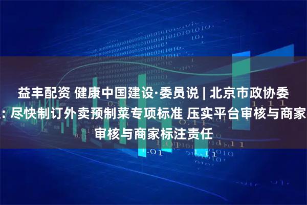 益丰配资 健康中国建设·委员说 | 北京市政协委员李志起: 尽快制订外卖预制菜专项标准 压实平台审核与商家标注责任