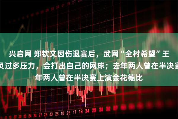 兴启网 郑钦文因伤退赛后，武网“全村希望”王欣瑜：不会背负过多压力，会打出自己的网球；去年两人曾在半决赛上演金花德比