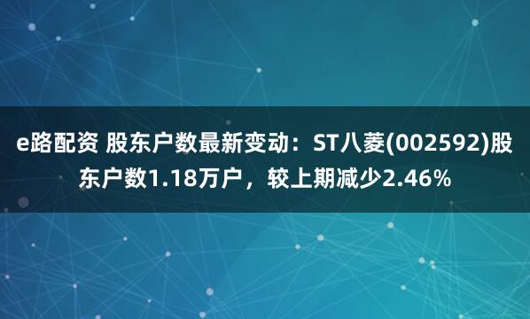 e路配资 股东户数最新变动：ST八菱(002592)股东户数1.18万户，较上期减少2.46%