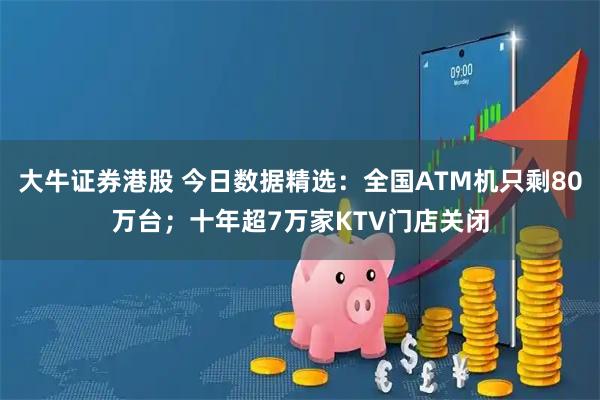 大牛证券港股 今日数据精选：全国ATM机只剩80万台；十年超7万家KTV门店关闭