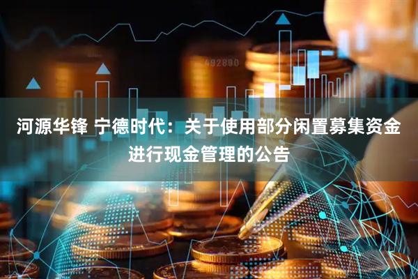 河源华锋 宁德时代：关于使用部分闲置募集资金进行现金管理的公告