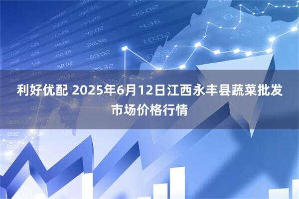 利好优配 2025年6月12日江西永丰县蔬菜批发市场价格行情
