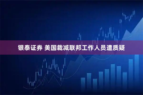 银泰证券 美国裁减联邦工作人员遭质疑