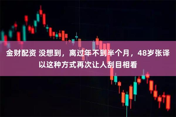 金财配资 没想到，离过年不到半个月，48岁张译以这种方式再次让人刮目相看