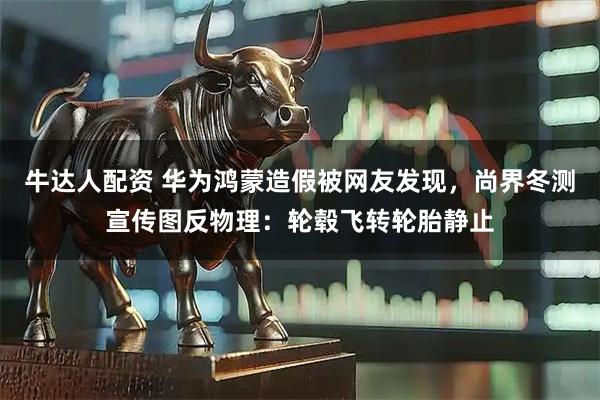 牛达人配资 华为鸿蒙造假被网友发现，尚界冬测宣传图反物理：轮毂飞转轮胎静止