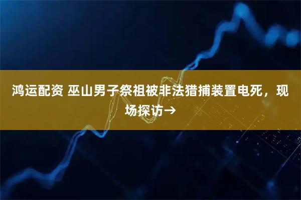 鸿运配资 巫山男子祭祖被非法猎捕装置电死，现场探访→