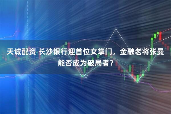 天诚配资 长沙银行迎首位女掌门，金融老将张曼能否成为破局者？