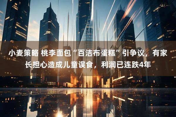 小麦策略 桃李面包“百洁布蛋糕”引争议，有家长担心造成儿童误食，利润已连跌4年