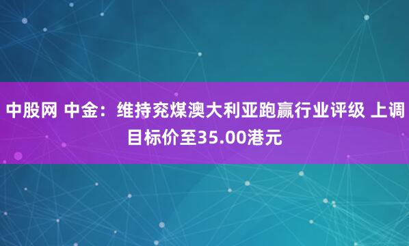 中股网 中金：维持兖煤澳大利亚跑赢行业评级 上调目标价至35.00港元