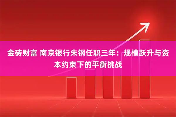 金砖财富 南京银行朱钢任职三年：规模跃升与资本约束下的平衡挑战