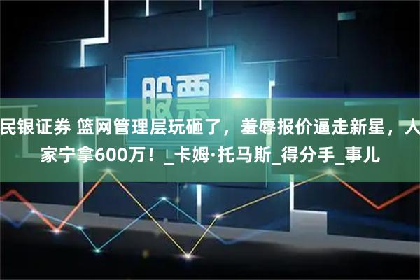 民银证券 篮网管理层玩砸了，羞辱报价逼走新星，人家宁拿600万！_卡姆·托马斯_得分手_事儿