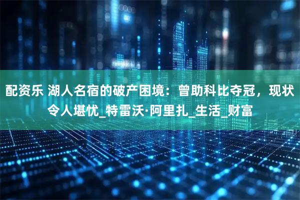 配资乐 湖人名宿的破产困境：曾助科比夺冠，现状令人堪忧_特雷沃·阿里扎_生活_财富
