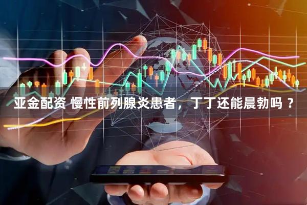 亚金配资 慢性前列腺炎患者，丁丁还能晨勃吗 ？